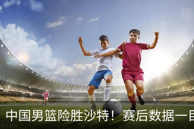 中国男篮险胜沙特！赛后数据一目了然，贡献30分，最大功臣是他！